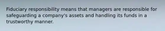 Fiduciary responsibility means that managers are responsible for safeguarding a company's assets and handling its funds in a trustworthy manner.