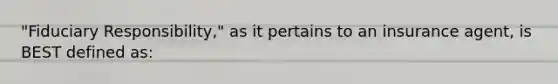 "Fiduciary Responsibility," as it pertains to an insurance agent, is BEST defined as: