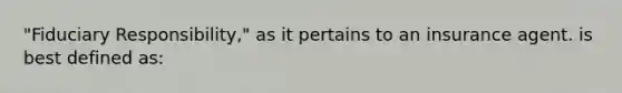 "Fiduciary Responsibility," as it pertains to an insurance agent. is best defined as: