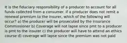 It is the fiduciary responsibility of a producer to account for all funds collected from a consumer. If a producer does not remit a renewal premium to the insurer, which of the following will occur? a) the producer will be prosecuted by the Insurance Commissioner b) Coverage will not lapse since pmt to a producer is pmt to the insurer c) the producer will have to attend an ethics course d) coverage will lapse since the premium was not paid