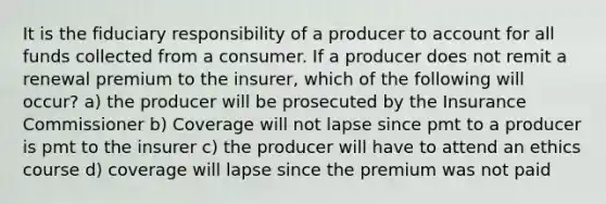 It is the fiduciary responsibility of a producer to account for all funds collected from a consumer. If a producer does not remit a renewal premium to the insurer, which of the following will occur? a) the producer will be prosecuted by the Insurance Commissioner b) Coverage will not lapse since pmt to a producer is pmt to the insurer c) the producer will have to attend an ethics course d) coverage will lapse since the premium was not paid