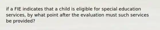 if a FIE indicates that a child is eligible for special education services, by what point after the evaluation must such services be provided?