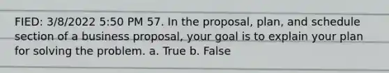 FIED: 3/8/2022 5:50 PM 57. In the proposal, plan, and schedule section of a business proposal, your goal is to explain your plan for solving the problem. a. True b. False