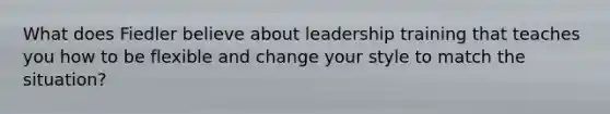 What does Fiedler believe about leadership training that teaches you how to be flexible and change your style to match the situation?