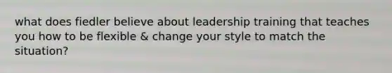 what does fiedler believe about leadership training that teaches you how to be flexible & change your style to match the situation?