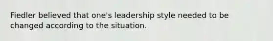 Fiedler believed that one's leadership style needed to be changed according to the situation.