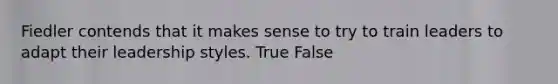 Fiedler contends that it makes sense to try to train leaders to adapt their leadership styles. True False