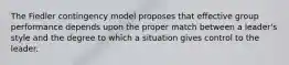 The Fiedler contingency model proposes that effective group performance depends upon the proper match between a leader's style and the degree to which a situation gives control to the leader.