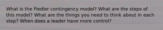 What is the Fiedler contingency model? What are the steps of this model? What are the things you need to think about in each step? When does a leader have more control?