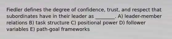 Fiedler defines the degree of confidence, trust, and respect that subordinates have in their leader as ________. A) leader-member relations B) task structure C) positional power D) follower variables E) path-goal frameworks