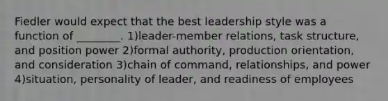 Fiedler would expect that the best leadership style was a function of ________. 1)leader-member relations, task structure, and position power 2)formal authority, production orientation, and consideration 3)chain of command, relationships, and power 4)situation, personality of leader, and readiness of employees