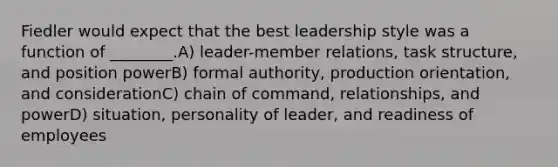 Fiedler would expect that the best leadership style was a function of ________.A) leader-member relations, task structure, and position powerB) formal authority, production orientation, and considerationC) chain of command, relationships, and powerD) situation, personality of leader, and readiness of employees