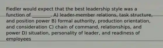 Fiedler would expect that the best leadership style was a function of ________. A) leader-member relations, task structure, and position power B) formal authority, production orientation, and consideration C) chain of command, relationships, and power D) situation, personality of leader, and readiness of employees