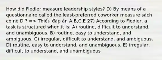 How did Fiedler measure leadership styles? D) By means of a questionnaire called the least-preferred coworker measure sách có nè D ? => Thiếu đáp án A,B,C,E 27) According to Fiedler, a task is structured when it is: A) routine, difficult to understand, and unambiguous. B) routine, easy to understand, and ambiguous. C) irregular, difficult to understand, and ambiguous. D) routine, easy to understand, and unambiguous. E) irregular, difficult to understand, and unambiguous