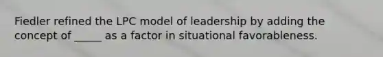 Fiedler refined the LPC model of leadership by adding the concept of _____ as a factor in situational favorableness.