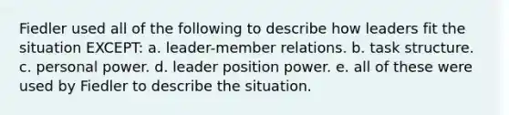 Fiedler used all of the following to describe how leaders fit the situation EXCEPT: a. leader-member relations. b. task structure. c. personal power. d. leader position power. e. all of these were used by Fiedler to describe the situation.