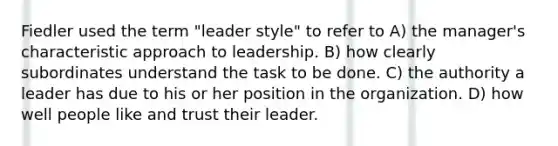 Fiedler used the term "leader style" to refer to A) the manager's characteristic approach to leadership. B) how clearly subordinates understand the task to be done. C) the authority a leader has due to his or her position in the organization. D) how well people like and trust their leader.