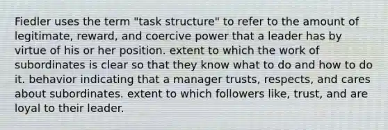 Fiedler uses the term "task structure" to refer to the amount of legitimate, reward, and coercive power that a leader has by virtue of his or her position. extent to which the work of subordinates is clear so that they know what to do and how to do it. behavior indicating that a manager trusts, respects, and cares about subordinates. extent to which followers like, trust, and are loyal to their leader.