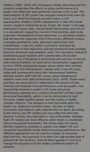 Fiedler's (1967; 1978) LPC Contingency Model describes how the situation moderates the effects on group performance of a leader trait called the least preferred coworker (LPC) score. The interpretation of LPC scores has changed several times over the years, and what the measure actually means is still questionable. Fiedler's (1978) interpretation is that LPC scores reveal a leader's motive hierarchy. A high LPC leader is strongly motivated to have close, interpersonal relationships and will act in a considerate, supportive manner if relationships need to be improved. Achievement of task objectives is a secondary motive that will become important only if the primary affiliation motive is already satisfied by close, personal relationships with subordinates. A low LPC leader is primarily motivated by achievement of task objectives and will emphasize task-oriented behavior whenever task problems arise. The secondary motive of establishing good relations with subordinates will become important only if the group is performing well and has no serious task-related problems. An alternative interpretation suggested by Rice (1978) emphasizes leader values rather than motives. According to this interpretation, leaders with a low LPC score value task achievement more than interpersonal relations, whereas leaders with high LPC scores value interpersonal relations more than task achievement (Rice, 1978). These value priorities are assumed to be reflected in the amount of task-oriented and relations-oriented behaviors used by leaders. The relationship between a leader's LPC score and group performance depends on a complex situational variable called situational favorability, which is jointly determined by task structure, leader position power, and the quality of leader-member relations. The situation is most favorable when the leader has substantial position power, the task is highly structured, and relations with subordinates are good. According to the theory, low LPC leaders are more effective when the situation is either very favorable or very unfavorable, whereas high LPC leaders are more effective when there is a moderate level of situational favorability. The theory does not clearly identify mediating variables to explain how leader LPC and situational favorability jointly determine group performance. Two different approaches can be used by a leader to maximize effectiveness. One approach is to select the appropriate type of behavior for the situation, and the other approach is to try to change the situation to fit the leader's preferred pattern of behavior.