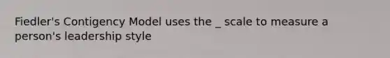 Fiedler's Contigency Model uses the _ scale to measure a person's leadership style