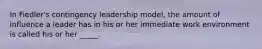 In Fiedler's contingency leadership model, the amount of influence a leader has in his or her immediate work environment is called his or her _____.