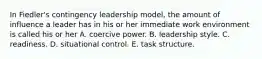 In Fiedler's contingency leadership model, the amount of influence a leader has in his or her immediate work environment is called his or her A. coercive power. B. leadership style. C. readiness. D. situational control. E. task structure.