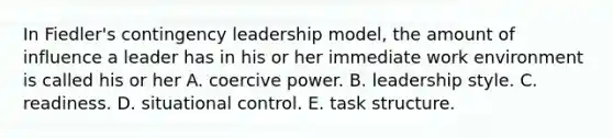 In Fiedler's contingency leadership model, the amount of influence a leader has in his or her immediate work environment is called his or her A. coercive power. B. leadership style. C. readiness. D. situational control. E. task structure.