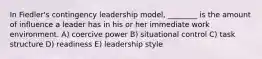 In Fiedler's contingency leadership model, ________ is the amount of influence a leader has in his or her immediate work environment. A) coercive power B) situational control C) task structure D) readiness E) leadership style