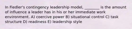 In Fiedler's contingency leadership model, ________ is the amount of influence a leader has in his or her immediate work environment. A) coercive power B) situational control C) task structure D) readiness E) leadership style