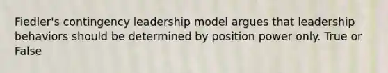 Fiedler's contingency leadership model argues that leadership behaviors should be determined by position power only. True or False