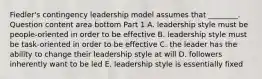 Fiedler's contingency leadership model assumes that​ ________. Question content area bottom Part 1 A. leadership style must be​ people-oriented in order to be effective B. leadership style must be​ task-oriented in order to be effective C. the leader has the ability to change their leadership style at will D. followers inherently want to be led E. leadership style is essentially fixed