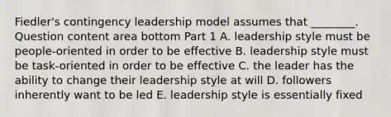 Fiedler's contingency leadership model assumes that​ ________. Question content area bottom Part 1 A. leadership style must be​ people-oriented in order to be effective B. leadership style must be​ task-oriented in order to be effective C. the leader has the ability to change their leadership style at will D. followers inherently want to be led E. leadership style is essentially fixed