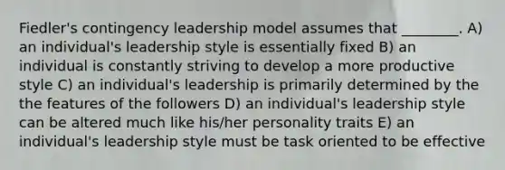 Fiedler's contingency leadership model assumes that ________. A) an individual's leadership style is essentially fixed B) an individual is constantly striving to develop a more productive style C) an individual's leadership is primarily determined by the the features of the followers D) an individual's leadership style can be altered much like his/her personality traits E) an individual's leadership style must be task oriented to be effective