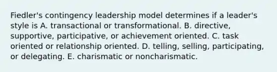 Fiedler's contingency leadership model determines if a leader's style is A. transactional or transformational. B. directive, supportive, participative, or achievement oriented. C. task oriented or relationship oriented. D. telling, selling, participating, or delegating. E. charismatic or noncharismatic.