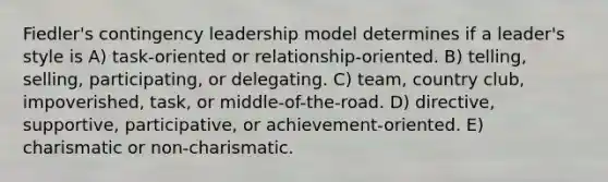 Fiedler's contingency leadership model determines if a leader's style is A) task-oriented or relationship-oriented. B) telling, selling, participating, or delegating. C) team, country club, impoverished, task, or middle-of-the-road. D) directive, supportive, participative, or achievement-oriented. E) charismatic or non-charismatic.