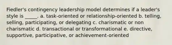 Fiedler's contingency leadership model determines if a leader's style is _____. a. task-oriented or relationship-oriented b. telling, selling, participating, or delegating c. charismatic or non charismatic d. transactional or transformational e. directive, supportive, participative, or achievement-oriented