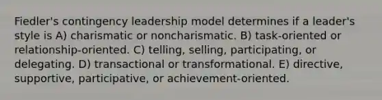 Fiedler's contingency leadership model determines if a leader's style is A) charismatic or noncharismatic. B) task-oriented or relationship-oriented. C) telling, selling, participating, or delegating. D) transactional or transformational. E) directive, supportive, participative, or achievement-oriented.