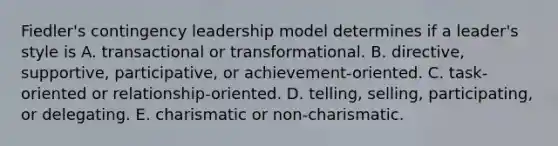 Fiedler's contingency leadership model determines if a leader's style is A. transactional or transformational. B. directive, supportive, participative, or achievement-oriented. C. task-oriented or relationship-oriented. D. telling, selling, participating, or delegating. E. charismatic or non-charismatic.