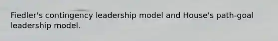 Fiedler's contingency leadership model and House's path-goal leadership model.