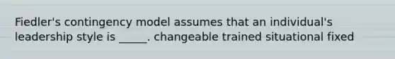 Fiedler's contingency model assumes that an individual's leadership style is _____. changeable trained situational fixed