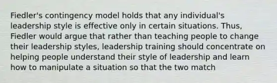 Fiedler's contingency model holds that any individual's leadership style is effective only in certain situations. Thus, Fiedler would argue that rather than teaching people to change their leadership styles, leadership training should concentrate on helping people understand their style of leadership and learn how to manipulate a situation so that the two match