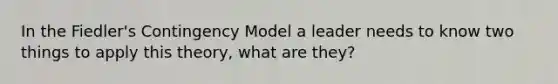 In the Fiedler's Contingency Model a leader needs to know two things to apply this theory, what are they?