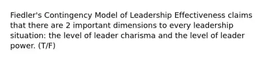 Fiedler's Contingency Model of Leadership Effectiveness claims that there are 2 important dimensions to every leadership situation: the level of leader charisma and the level of leader power. (T/F)