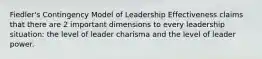 Fiedler's Contingency Model of Leadership Effectiveness claims that there are 2 important dimensions to every leadership situation: the level of leader charisma and the level of leader power.