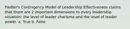 Fiedler's Contingency Model of Leadership Effectiveness claims that there are 2 important dimensions to every leadership situation: the level of leader charisma and the level of leader power. a. True b. False