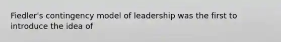 Fiedler's contingency model of leadership was the first to introduce the idea of