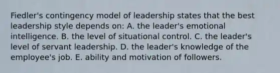 Fiedler's contingency model of leadership states that the best leadership style depends on: A. the leader's emotional intelligence. B. the level of situational control. C. the leader's level of servant leadership. D. the leader's knowledge of the employee's job. E. ability and motivation of followers.