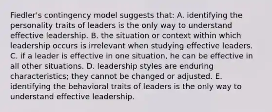 Fiedler's contingency model suggests that: A. identifying the personality traits of leaders is the only way to understand effective leadership. B. the situation or context within which leadership occurs is irrelevant when studying effective leaders. C. if a leader is effective in one situation, he can be effective in all other situations. D. leadership styles are enduring characteristics; they cannot be changed or adjusted. E. identifying the behavioral traits of leaders is the only way to understand effective leadership.