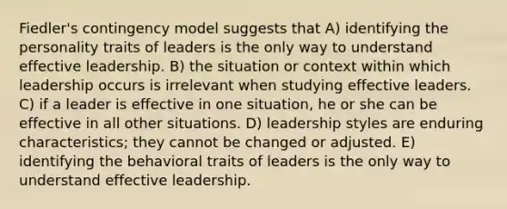 Fiedler's contingency model suggests that A) identifying the personality traits of leaders is the only way to understand effective leadership. B) the situation or context within which leadership occurs is irrelevant when studying effective leaders. C) if a leader is effective in one situation, he or she can be effective in all other situations. D) leadership styles are enduring characteristics; they cannot be changed or adjusted. E) identifying the behavioral traits of leaders is the only way to understand effective leadership.