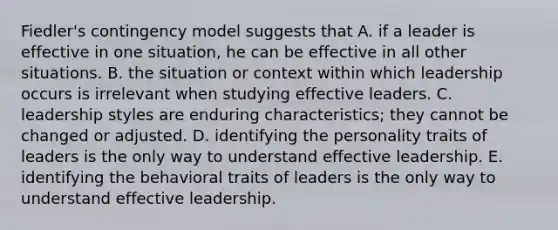 Fiedler's contingency model suggests that A. if a leader is effective in one situation, he can be effective in all other situations. B. the situation or context within which leadership occurs is irrelevant when studying effective leaders. C. leadership styles are enduring characteristics; they cannot be changed or adjusted. D. identifying the personality traits of leaders is the only way to understand effective leadership. E. identifying the behavioral traits of leaders is the only way to understand effective leadership.